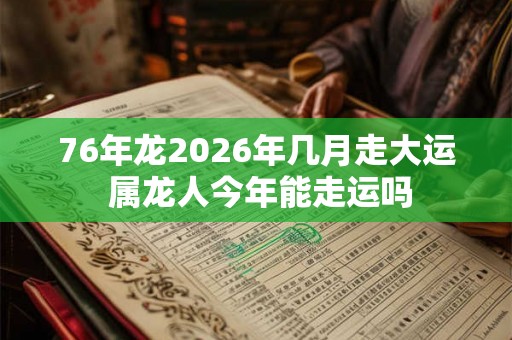 76年龙2026年几月走大运 属龙人今年能走运吗 76年龙2026年几月走大运 属龙人今年能走运吗