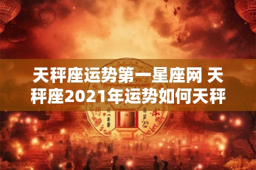 天秤座运势第一星座网 天秤座2021年运势如何天秤座的事业爱情财运如何发展