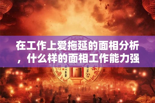 在工作上爱拖延的面相分析，什么样的面相工作能力强？