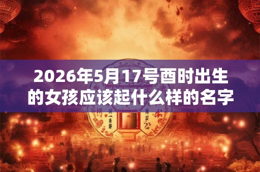 2026年5月17号酉时出生的女孩应该起什么样的名字