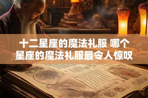 十二星座的魔法礼服 哪个星座的魔法礼服最令人惊叹 十二星座的魔法礼服 哪个星座的魔法礼服最令人惊叹