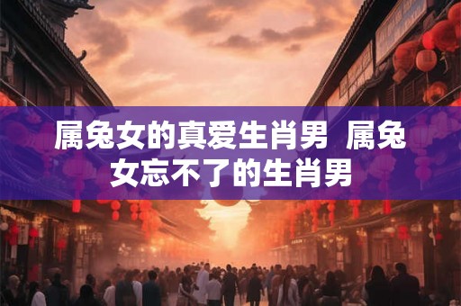 属兔女的真爱生肖男  属兔女忘不了的生肖男