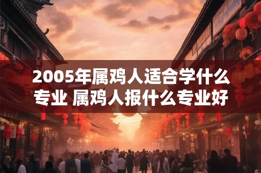 2005年属鸡人适合学什么专业 属鸡人报什么专业好