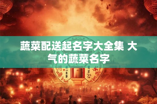 蔬菜配送起名字大全集 大气的蔬菜名字