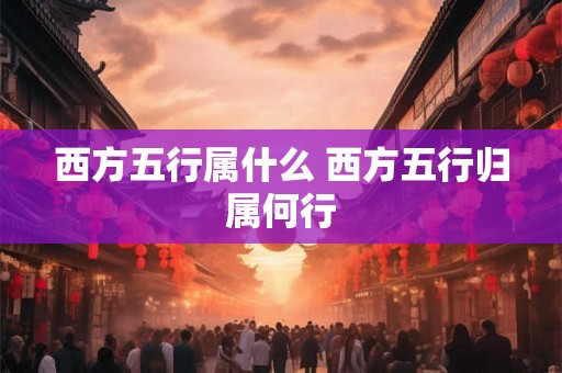 西方五行属什么 西方五行归属何行 西方五行属什么 西方五行归属何行