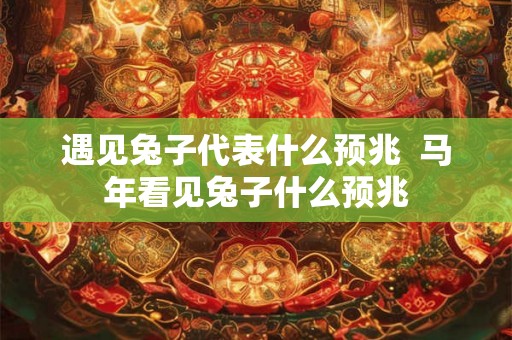 遇见兔子代表什么预兆  马年看见兔子什么预兆