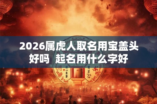 2026属虎人取名用宝盖头好吗 起名用什么字好 2026属虎人取名用宝盖头好吗 起名用什么字好