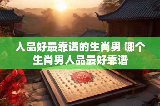 人品好最靠谱的生肖男 哪个生肖男人品最好靠谱