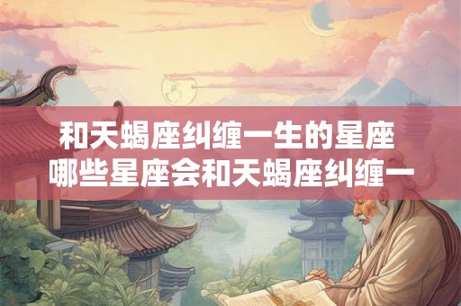 和天蝎座纠缠一生的星座 哪些星座会和天蝎座纠缠一生