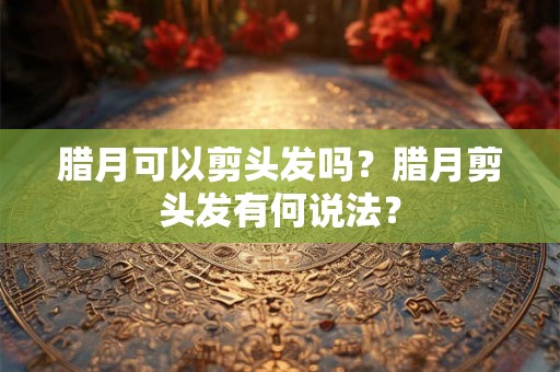 腊月可以剪头发吗？腊月剪头发有何说法？