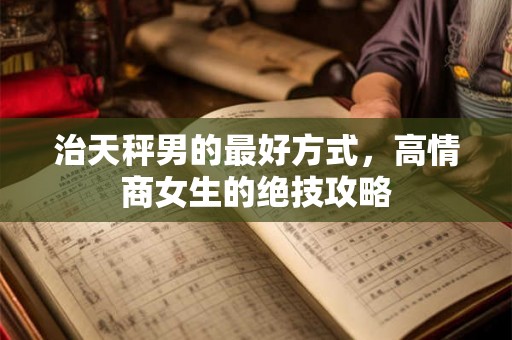 治天秤男的最好方式，高情商女生的绝技攻略
