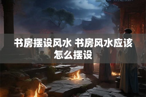 书房摆设风水 书房风水应该怎么摆设 书房摆设风水 书房风水应该怎么摆设