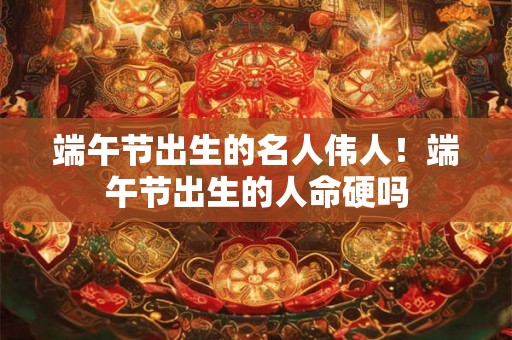 端午节出生的名人伟人！端午节出生的人命硬吗