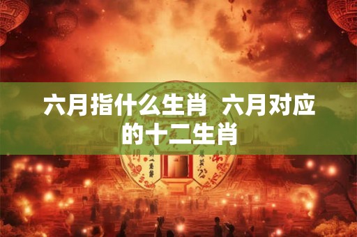 六月指什么生肖  六月对应的十二生肖