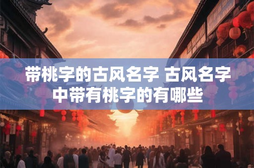 带桃字的古风名字 古风名字中带有桃字的有哪些 带桃字的古风名字 古风名字中带有桃字的有哪些