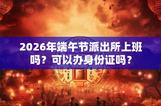 2026年端午节派出所上班吗？可以办身份证吗？