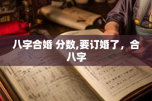 八字合婚 分数,要订婚了,合八字 八字合婚 分数,要订婚了,合八字