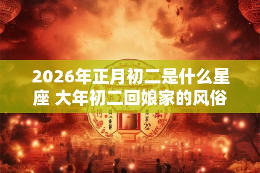 2026年正月初二是什么星座 大年初二回娘家的风俗