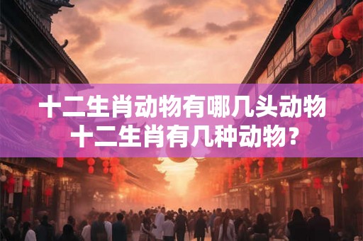 十二生肖动物有哪几头动物 十二生肖有几种动物？