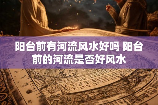 阳台前有河流风水好吗 阳台前的河流是否好风水