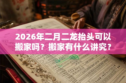 2026年二月二龙抬头可以搬家吗？搬家有什么讲究？