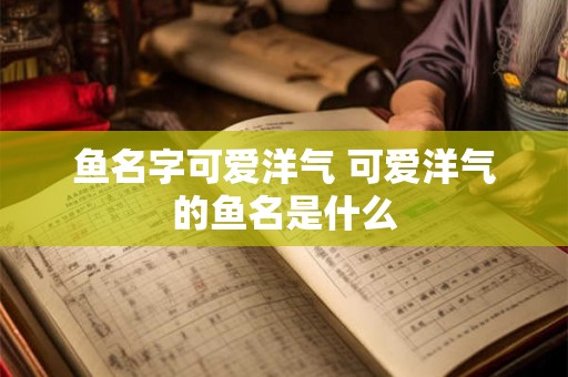 鱼名字可爱洋气 可爱洋气的鱼名是什么