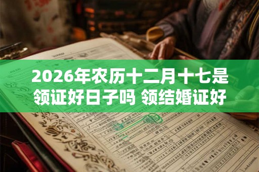 2026年农历十二月十七是领证好日子吗 领结婚证好不好