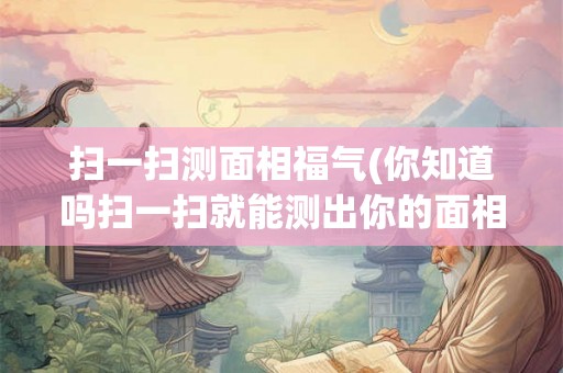 扫一扫测面相福气(你知道吗扫一扫就能测出你的面相福气快来试试吧)