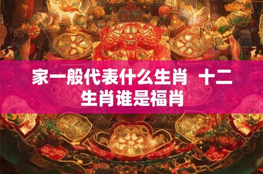 家一般代表什么生肖  十二生肖谁是福肖
