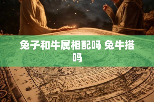 兔子和牛属相配吗 兔牛搭吗 兔子和牛属相配吗 兔牛搭吗
