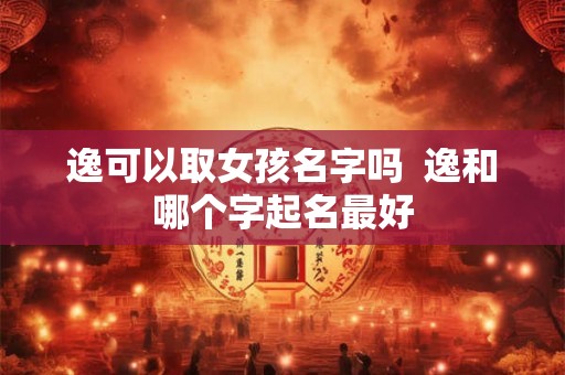 逸可以取女孩名字吗 逸和哪个字起名最好 逸可以取女孩名字吗 逸和哪个字起名最好