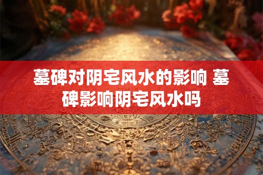 墓碑对阴宅风水的影响 墓碑影响阴宅风水吗