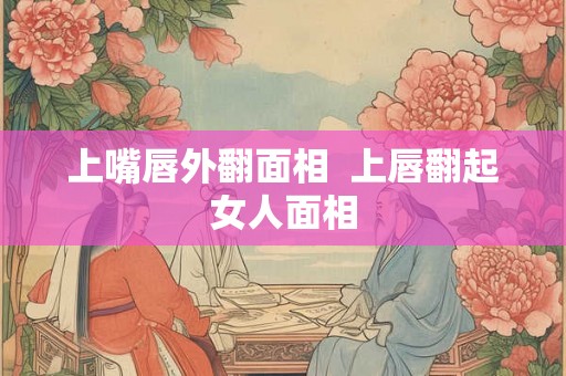 上嘴唇外翻面相 上唇翻起女人面相 上嘴唇外翻面相 上唇翻起女人面相
