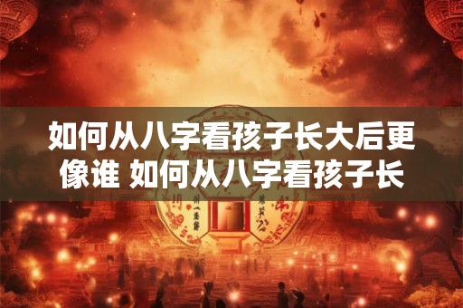 如何从八字看孩子长大后更像谁 如何从八字看孩子长相