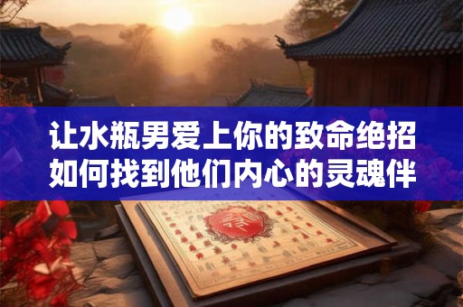 让水瓶男爱上你的致命绝招如何找到他们内心的灵魂伴侣