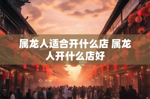 属龙人适合开什么店 属龙人开什么店好