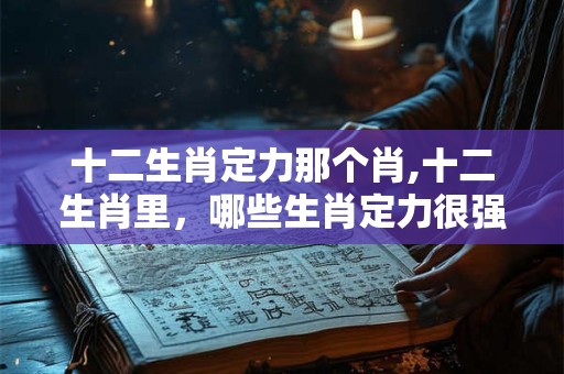 十二生肖定力那个肖,十二生肖里，哪些生肖定力很强？