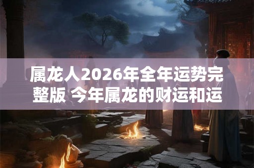 属龙人2026年全年运势完整版 今年属龙的财运和运气如何2026