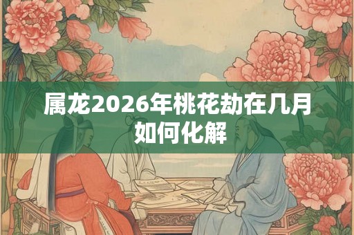 属龙2026年桃花劫在几月 如何化解 属龙2026年桃花劫在几月 如何化解
