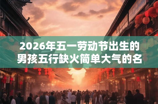 2026年五一劳动节出生的男孩五行缺火简单大气的名字