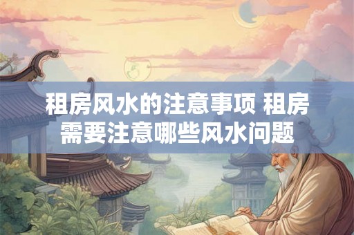 租房风水的注意事项 租房需要注意哪些风水问题 租房风水的注意事项 租房需要注意哪些风水问题
