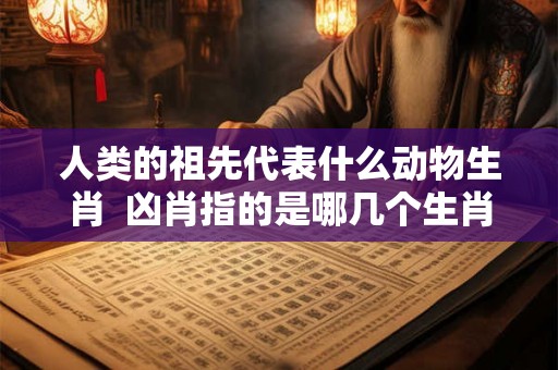 人类的祖先代表什么动物生肖  凶肖指的是哪几个生肖