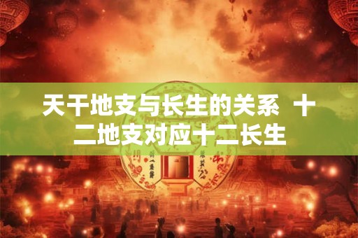 天干地支与长生的关系  十二地支对应十二长生