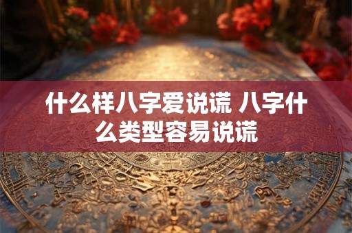 什么样八字爱说谎 八字什么类型容易说谎