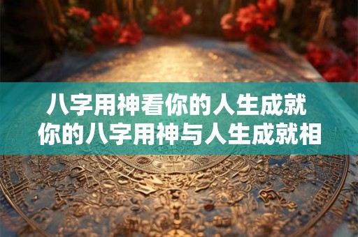 八字用神看你的人生成就 你的八字用神与人生成就相关吗