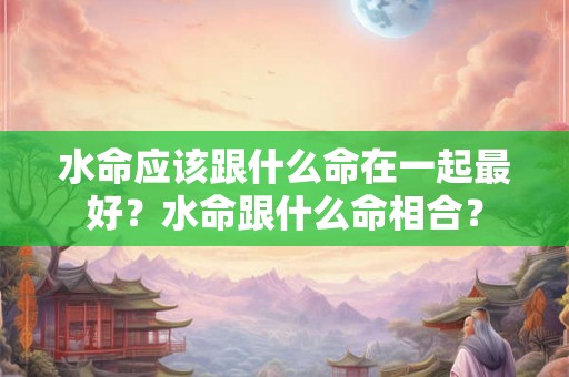 水命应该跟什么命在一起最好？水命跟什么命相合？