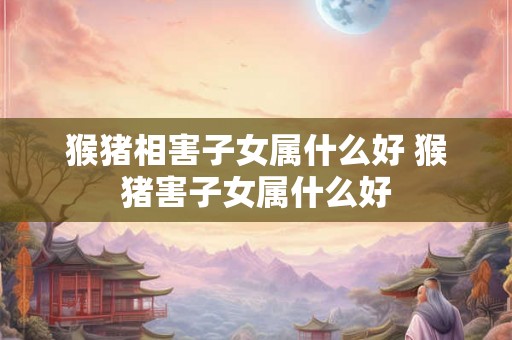 猴猪相害子女属什么好 猴猪害子女属什么好