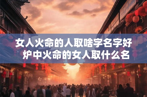 女人火命的人取啥字名字好  炉中火命的女人取什么名字好