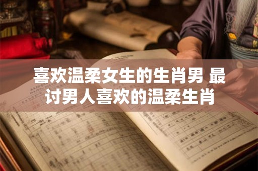 喜欢温柔女生的生肖男 最讨男人喜欢的温柔生肖 喜欢温柔女生的生肖男 最讨男人喜欢的温柔生肖