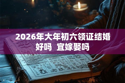 2026年大年初六领证结婚好吗  宜嫁娶吗